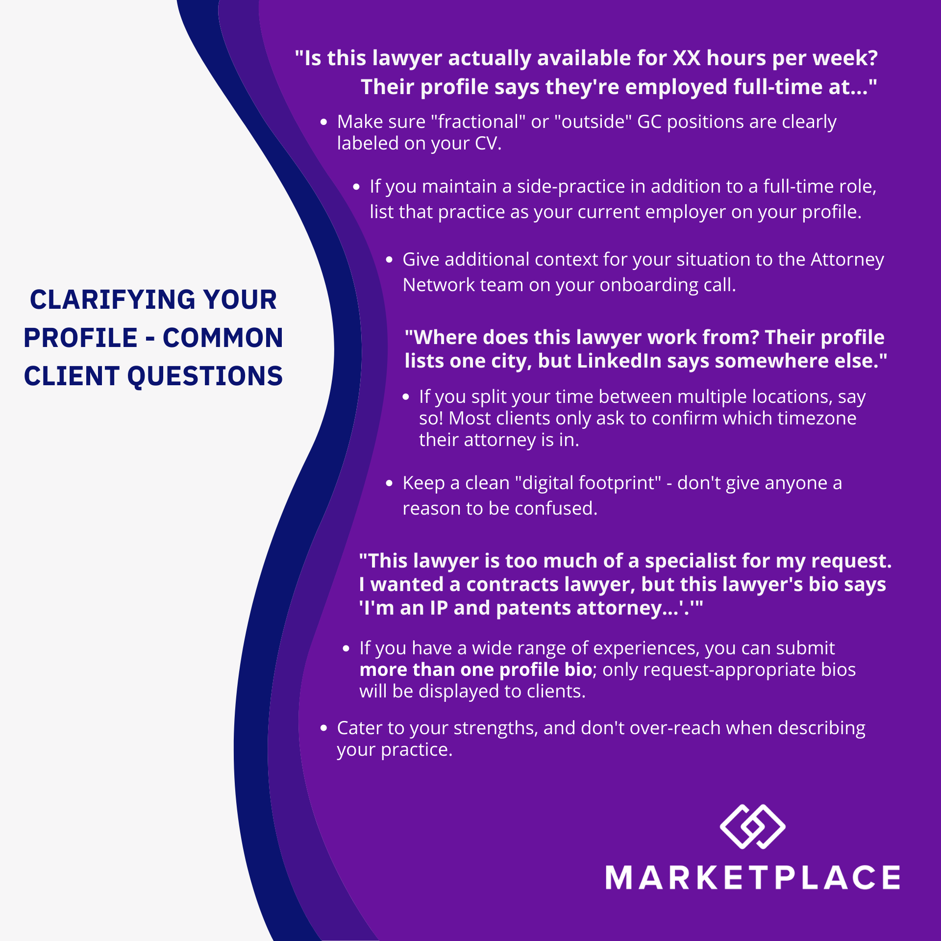 Infographic, titled 'Clarifying Your Profile - Common Client Questions.' Questions and answers are presented as white text on a wavy purple background, with the following text: "Is this lawyer actually available for XX hours per week? Their profile says they're employed full-time at..." Make sure "fractional" or "outside" GC positions are clearly labeled on your CV. If you maintain a side-practice in addition to a full-time role, list that practice as your current employer on your profile. Give additional context for your situation to the Attorney Network team on your onboarding call. "Where does this lawyer work from? Their profile  lists one city, but LinkedIn says somewhere else." If you split your time between multiple locations, say so! Most clients only ask to confirm which timezone their attorney is in. Keep a clean "digital footprint" - don't give anyone a reason to be confused. "This lawyer is too much of a specialist for my request. I wanted a contracts lawyer, but this lawyer's bio says 'I'm an IP and patents attorney...'.'" If you have a wide range of experiences, you can submit more than one profile bio; only request-appropriate bios will be displayed to clients. Cater to your strengths, and don't over-reach when describing your practice.
